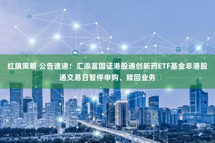 红旗策略 公告速递：汇添富国证港股通创新药ETF基金非港股通交易日暂停申购、赎回业务