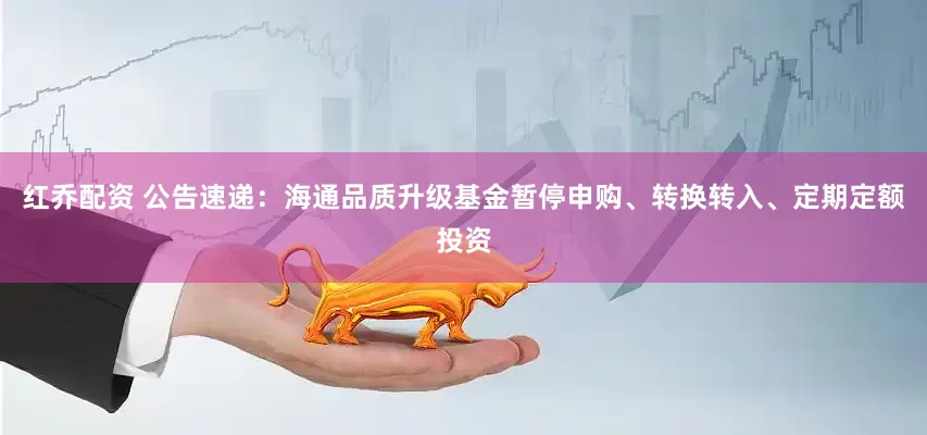 红乔配资 公告速递：海通品质升级基金暂停申购、转换转入、定期定额投资