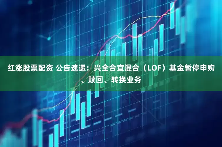 红涨股票配资 公告速递：兴全合宜混合（LOF）基金暂停申购、赎回、转换业务