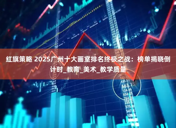 红旗策略 2025广州十大画室排名终极之战：榜单揭晓倒计时_教育_美术_教学质量