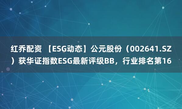 红乔配资 【ESG动态】公元股份（002641.SZ）获华证指数ESG最新评级BB，行业排名第16