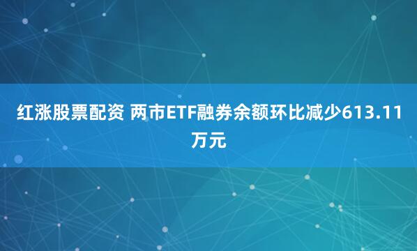 红涨股票配资 两市ETF融券余额环比减少613.11万元