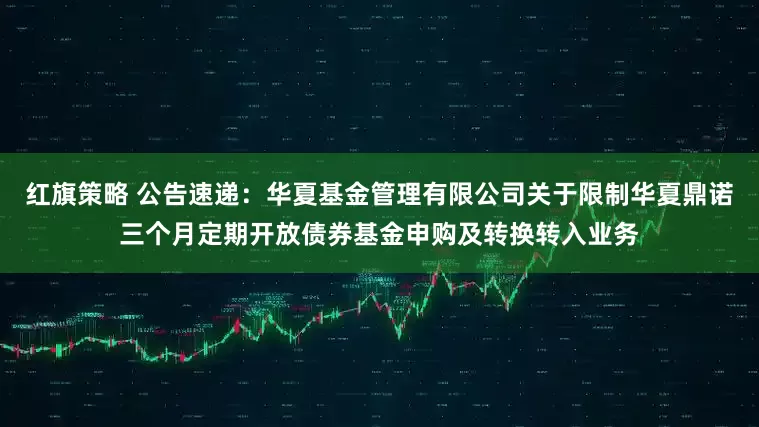 红旗策略 公告速递：华夏基金管理有限公司关于限制华夏鼎诺三个月定期开放债券基金申购及转换转入业务
