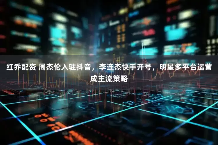 红乔配资 周杰伦入驻抖音，李连杰快手开号，明星多平台运营成主流策略