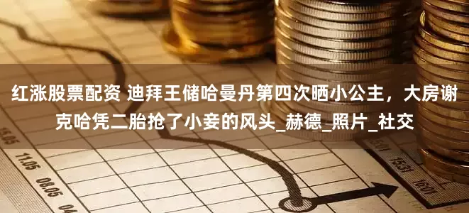 红涨股票配资 迪拜王储哈曼丹第四次晒小公主，大房谢克哈凭二胎抢了小妾的风头_赫德_照片_社交