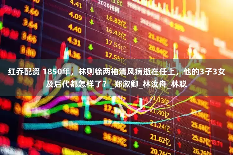 红乔配资 1850年，林则徐两袖清风病逝在任上，他的3子3女及后代都怎样了？_郑淑卿_林汝舟_林聪
