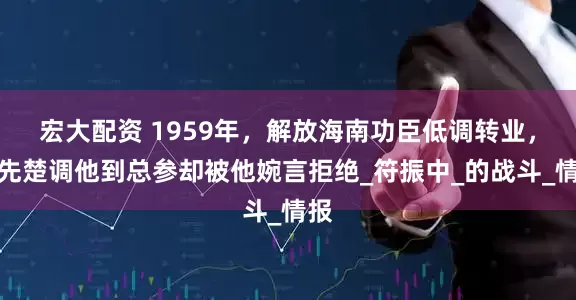 宏大配资 1959年，解放海南功臣低调转业，韩先楚调他到总参却被他婉言拒绝_符振中_的战斗_情报