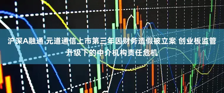 沪深A融通 元道通信上市第三年因财务造假被立案 创业板监管升级下的中介机构责任危机