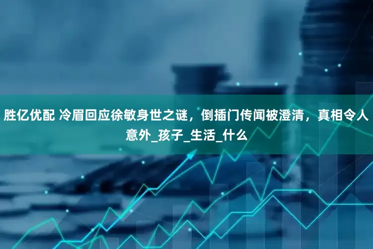 胜亿优配 冷眉回应徐敏身世之谜，倒插门传闻被澄清，真相令人意外_孩子_生活_什么
