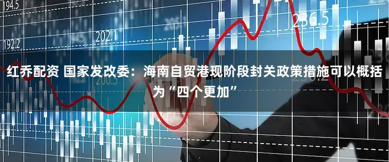 红乔配资 国家发改委：海南自贸港现阶段封关政策措施可以概括为“四个更加”