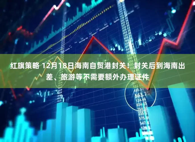 红旗策略 12月18日海南自贸港封关！封关后到海南出差、旅游等不需要额外办理证件