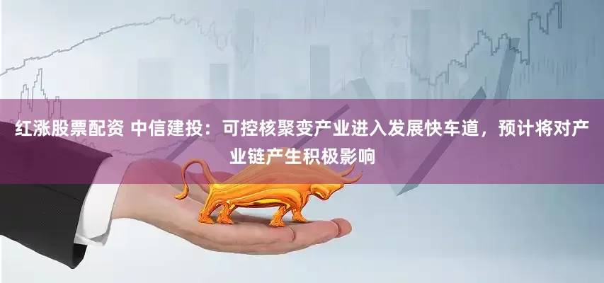 红涨股票配资 中信建投：可控核聚变产业进入发展快车道，预计将对产业链产生积极影响