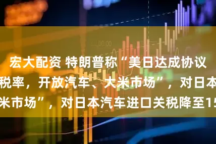 宏大配资 特朗普称“美日达成协议，日本接受15%税率，开放汽车、大米市场”，对日本汽车进口关税降至15%