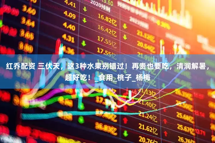 红乔配资 三伏天，这3种水果别错过！再贵也要吃，清润解暑，超好吃！_食用_桃子_杨梅