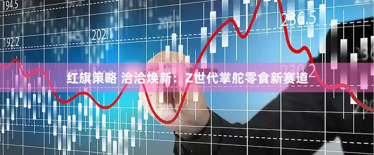 红旗策略 洽洽焕新：Z世代掌舵零食新赛道