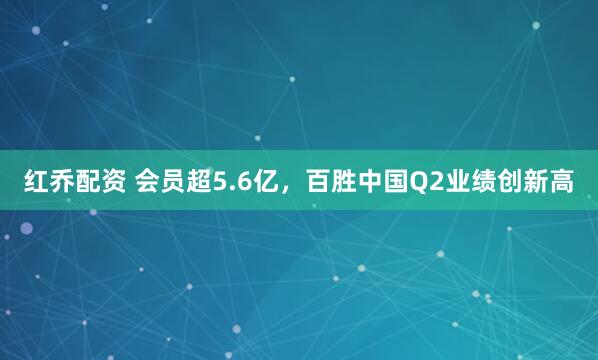 红乔配资 会员超5.6亿，百胜中国Q2业绩创新高