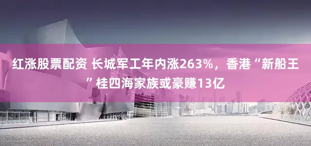 红涨股票配资 长城军工年内涨263%，香港“新船王”桂四海家族或豪赚13亿