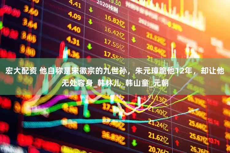 宏大配资 他自称是宋徽宗的九世孙，朱元璋跪他12年，却让他无处容身_韩林儿_韩山童_元朝
