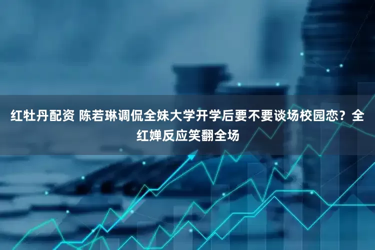红牡丹配资 陈若琳调侃全妹大学开学后要不要谈场校园恋？全红婵反应笑翻全场