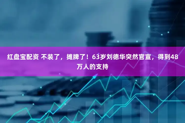 红盘宝配资 不装了，摊牌了！63岁刘德华突然官宣，得到48万人的支持