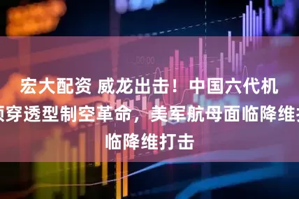 宏大配资 威龙出击！中国六代机引领穿透型制空革命，美军航母面临降维打击