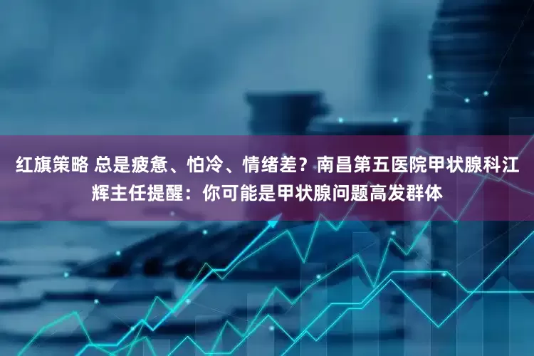 红旗策略 总是疲惫、怕冷、情绪差？南昌第五医院甲状腺科江辉主任提醒：你可能是甲状腺问题高发群体