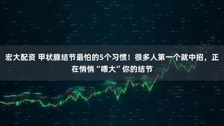 宏大配资 甲状腺结节最怕的5个习惯！很多人第一个就中招，正在悄悄“喂大”你的结节
