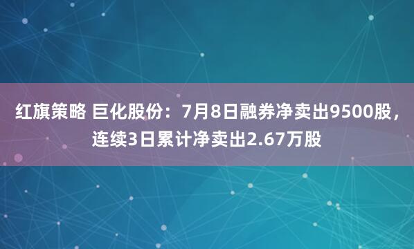 红旗策略 巨化股份：7月8日融券净卖出9500股，连续3日累计净卖出2.67万股