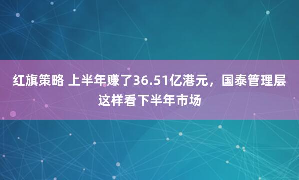 红旗策略 上半年赚了36.51亿港元，国泰管理层这样看下半年市场