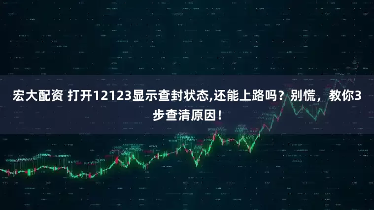 宏大配资 打开12123显示查封状态,还能上路吗？别慌，教你3步查清原因！