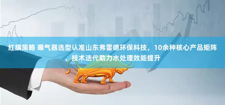 红旗策略 曝气器选型认准山东弗雷德环保科技，10余种核心产品矩阵，技术迭代助力水处理效能提升
