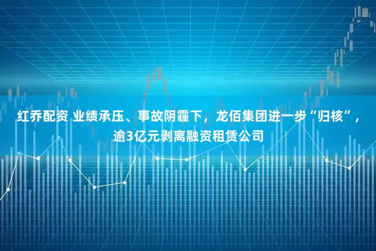 红乔配资 业绩承压、事故阴霾下，龙佰集团进一步“归核”，逾3亿元剥离融资租赁公司