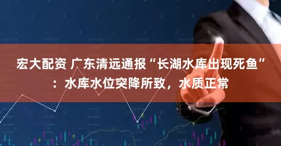 宏大配资 广东清远通报“长湖水库出现死鱼”：水库水位突降所致，水质正常